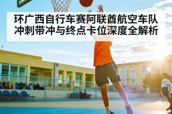 环广西自行车赛阿联酋航空车队冲刺带冲与终点卡位深度全解析
