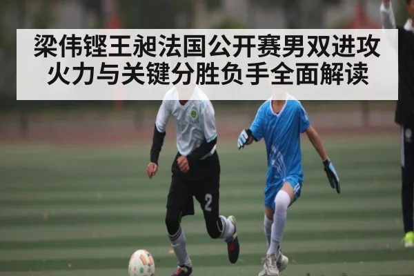 梁伟铿王昶法国公开赛男双进攻火力与关键分胜负手全面解读