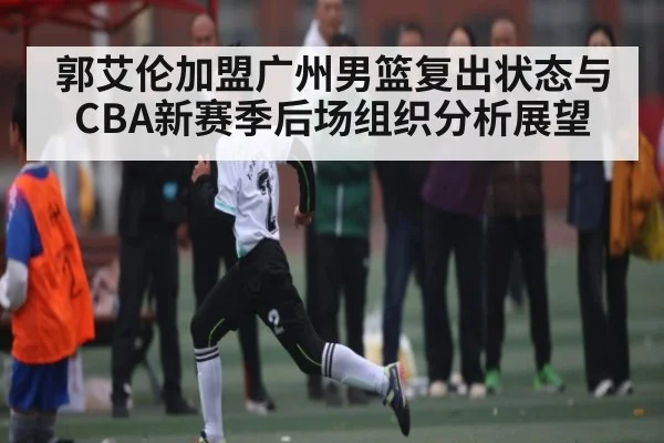 郭艾伦加盟广州男篮复出状态与CBA新赛季后场组织分析展望