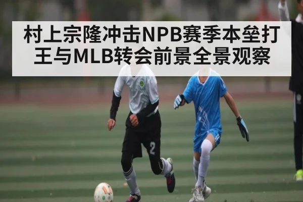 村上宗隆冲击NPB赛季本垒打王与MLB转会前景全景观察